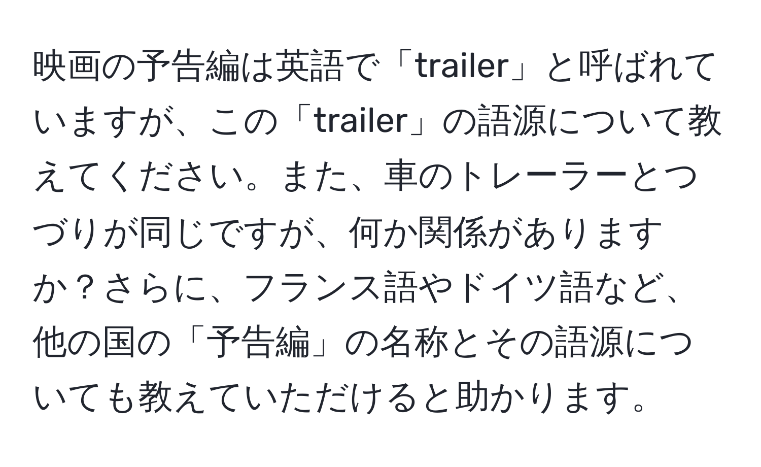 映画の予告編は英語で「trailer」と呼ばれていますが、この「trailer」の語源について教えてください。また、車のトレーラーとつづりが同じですが、何か関係がありますか？さらに、フランス語やドイツ語など、他の国の「予告編」の名称とその語源についても教えていただけると助かります。