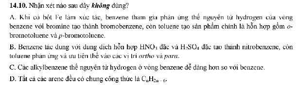 Nhận xét nào sau đây không đúng?
A. Khi có bột Fe làm xúc tác, benzene tham gia phản ứng thể nguyên tử hydrogen của vòng
benzene với bromine tạo thành bromobenzene, còn toluene tạo sản phẩm chính là hỗn hợp gồm 0-
bromotoluene và p -bromotoluene.
B. Benzene tác dung với dung dịch hỗn hợp HNO; đặc và H_2SO_4 4 đặc tạo thành nitrobenzene, còn
toluene phản ứng và ưu tiên thể vào các vị tri ortho và para.
C. Các alkylbenzene thể nguyên tử hydrogen ở vòng benzene dễ dàng hơn so với benzene.
D. Tất cả các arene đều có chung công thức là C_nH_2n-6.