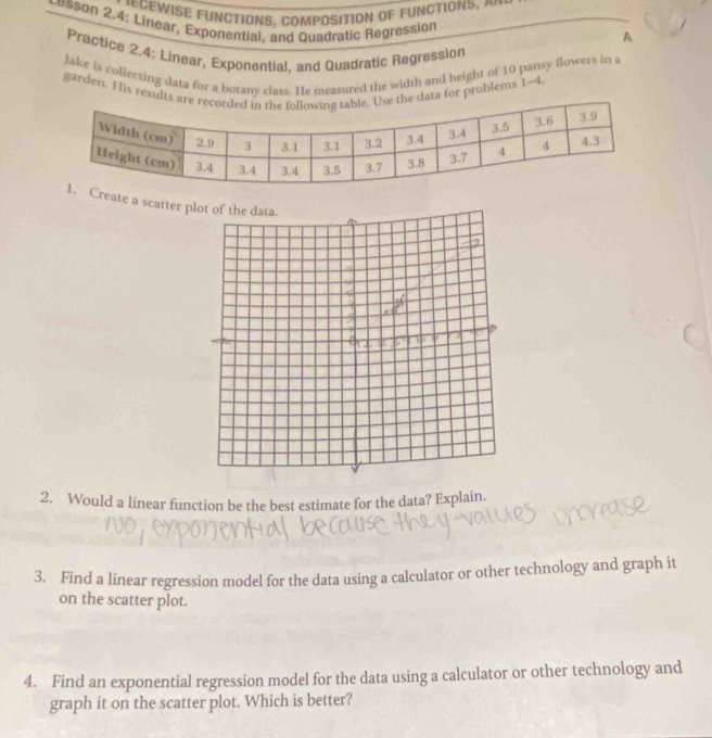 CeWise functioNs, composition of functions, 
Lesson 2.4: Linear, Exponential, and Quadratic Regression 
A 
Practice 2.4: Linear, Exponential, and Quadratic Regression 
Jake is collecting data for a borany class. He measured the width and height of 10 pansy flowers in a 
garden. His results aree data for problems 1~4 
Create a scatter 
2. Would a linear function be the best estimate for the data? Explain. 
3. Find a linear regression model for the data using a calculator or other technology and graph it 
on the scatter plot. 
4. Find an exponential regression model for the data using a calculator or other technology and 
graph it on the scatter plot. Which is better?