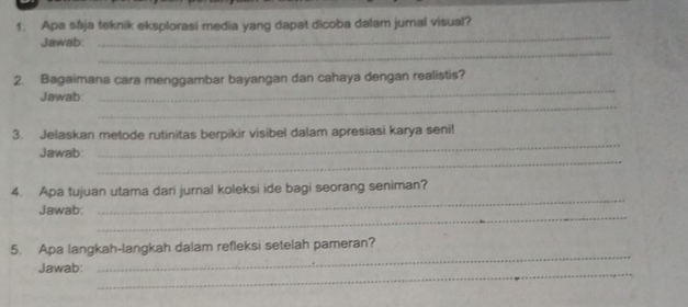 Apa sája teknik eksplorasi media yang dapat dicoba dalam jurnal visual? 
_ 
Jawab: 
_ 
2. Bagaimana cara menggambar bayangan dan cahaya dengan realistis? 
_ 
Jawab 
_ 
_ 
3. Jelaskan metode rutinitas berpikir visibel dalam apresiasi karya senil 
_ 
Jawab: 
_ 
4. Apa tujuan utama dari jurnal koleksi ide bagi seorang seniman? 
_ 
Jawab: 
_ 
5. Apa langkah-langkah dalam refleksi setelah pameran? 
Jawab: 
_