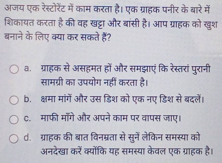 अजय एक रेस्टोरेंट में काम करता है। एक ग्राहक पनीर के बारे में
शिकायत करता frac a की वह खट्टा और बांसी है। आप ग्राहक को खुश
बनाने के लिए क्या कर सकते हैं?
a. ग्राहक से असहमत हों और समझाएं कि रेस्तरां पुरानी
सामग्री का उपयोग नहीं करता है।
b. क्षमा मांगें और उस डिश को एक नए डिश से बदलें।
c. माफी माँगे और अपने काम पर वापस जाए।
d. ग्राहक की बात विनम्रता से सुनें लेकिन समस्या को
अनदेखा करें क्योंकि यह समस्या केवल एक ग्राहक है।