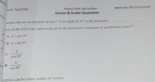 Kr. Paul (TKP) Physics With Lab Facilities Mobile No :017-13-13-13-97
Vector & Scalar Quantities
f the
object has an acceleration of 6ms^(-2) at an angle of 30° to the horizontal
ich of the following expressions gives the horizontal component of acceleration in ms^(-2) ?
A 6* cos 30°
B 6* sin 30°
s  6/cos 30° 
C
m r D  6/sin 30° 
antities can be either scalars or vectors.