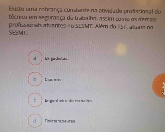 Existe uma cobrança constante na atividade profissional do
técnico em segurança do trabalho, assim como os demais
profissionais atuantes no SESMT. Além do TST , atuam no
SESMT:
a Brigadistas
b Cipeiros.
C Engenheiro do trabalho.
d Fisioterapeutas.