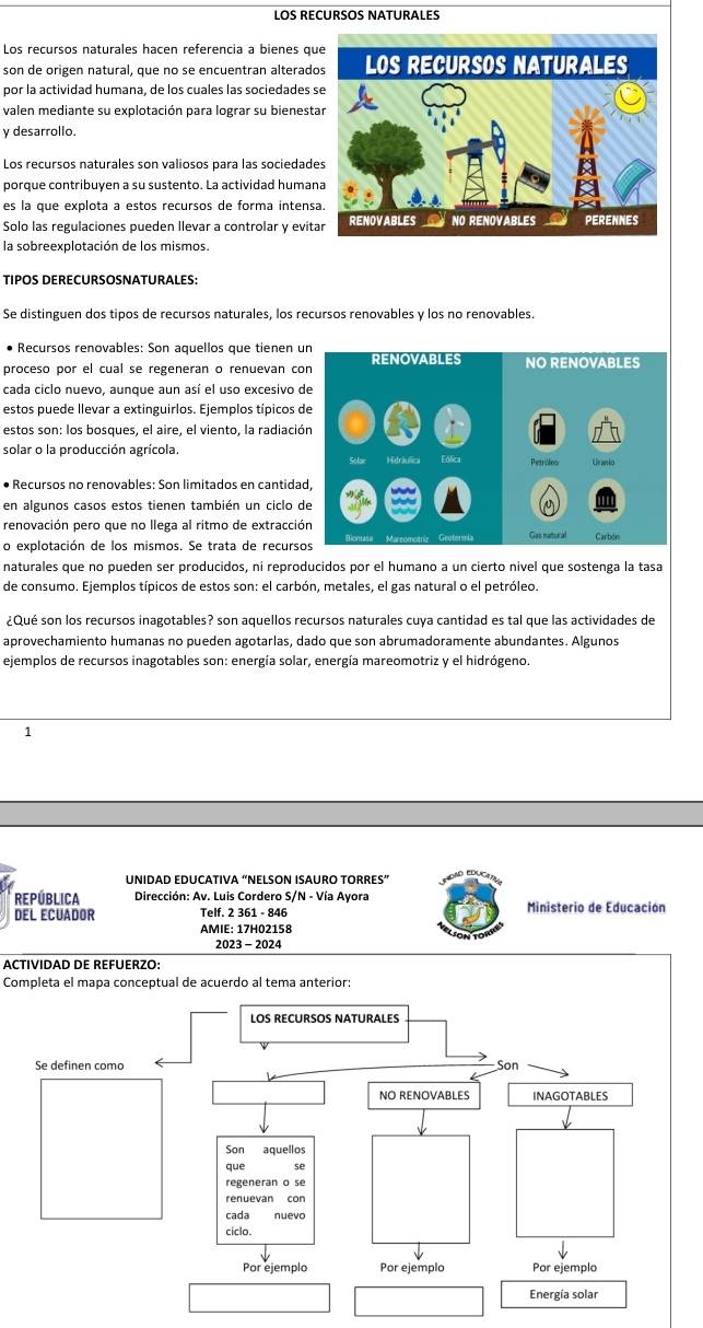 LOS RECURSOS NATURALES
Los recursos naturales hacen referencia a bienes qu
son de origen natural, que no se encuentran alterado
por la actividad humana, de los cuales las sociedades s
valen mediante su explotación para lograr su bienesta
y desarrollo.
Los recursos naturales son valiosos para las sociedade
porque contribuyen a su sustento. La actividad human
es la que explota a estos recursos de forma intens
Solo las regulaciones pueden llevar a controlar y evita
la sobreexplotación de los mismos.
Tipos DéréCursosnaturalés:
Se distinguen dos tipos de recursos naturales, los recursos renovables y los no renovables.
Recursos renovables: Son aquellos que tienen u
proceso por el cual se regeneran o renuevan co
cada ciclo nuevo, aunque aun así el uso excesivo 
estos puede llevar a extinguirlos. Ejemplos típicos d
estos son: los bosques, el aire, el viento, la radiació
solar o la producción agrícola. 
• Recursos no renovables: Son limitados en cantida
en algunos casos estos tienen también un ciclo d
renovación pero que no llega al ritmo de extracció
o explotación de los mismos. Se trata de recurs
naturales que no pueden ser producidos, ni reproducidos por el humano a un cierto nivel que sostenga la tasa
de consumo. Ejemplos típicos de estos son: el carbón, metales, el gas natural o el petróleo.
¿Qué son los recursos inagotables? son aquellos recursos naturales cuya cantidad es tal que las actividades de
aprovechamiento humanas no pueden agotarlas, dado que son abrumadoramente abundantes. Algunos
ejemplos de recursos inagotables son: energía solar, energía mareomotriz y el hidrógeno.
1
UNIDAD EDUCATIVA “NELSON ISAURO TORRES”
RePública  Dirección: Av. Luis Cordero S/N - Vía Ayora
DEL ECUADOR Telf. 2 361 - 846 Ministerio de Educación
AMIE: 17H02158
2023 - 2024
ACTIVIDAD DE REFUERZO:
Completa el mapa conceptual de acuerdo al tema anterior: