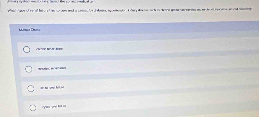 Utinary system vocabulary: Select the correct medical term.
Which type of renal failure has no cure and is caused by diabetes, hypertension, kidney disease such as chronic glomerulonephritis and nephrotic syndrome, or lead poisoning?
Multiple Choice
chronic renal fallure
Inherited renal failure
acute renal fallure
cystic renal failure