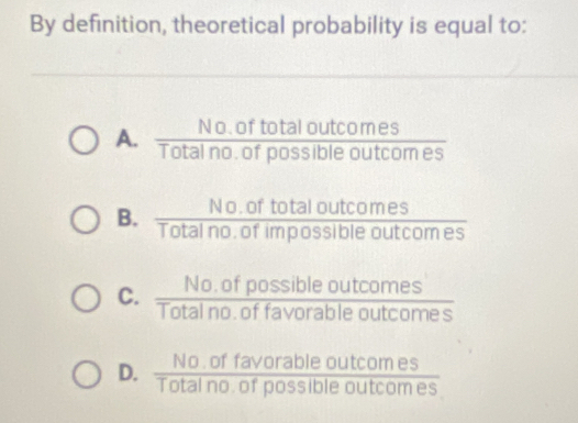 By definition, theoretical probability is equal to:
A.  (No.oftotaloutcomes)/Totalno.ofpossibleoutcomes 
B.  (No.oftotaloutcomes)/Totalno.ofimpossibleoutcomes 
C.  (No.ofpossibleoutcomes)/Totalno.offavorableoutcomes 
D.  (No.offavorableoutcomes)/Totalno.ofpossibleoutcomes 