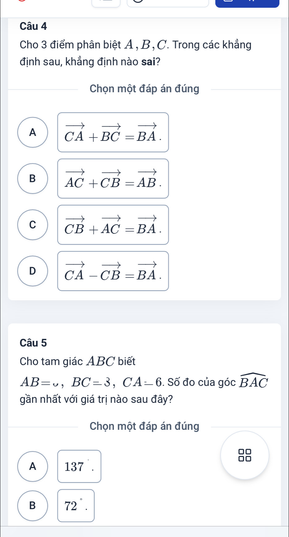 Cho 3 điểm phân biệt A , B, C. Trong các khẳng
định sau, khẳng định nào sai?
Chọn một đáp án đúng
A vector CA+vector BC=vector BA.
B vector AC+vector CB=vector AB.
C vector CB+vector AC=vector BA.
D vector CA-vector CB=vector BA. 
Câu 5
Cho tam giác ABC biết
AB=omega , BC=3, CA-6. Số đo của góc widehat BAC
gần nhất với giá trị nào sau đây?
Chọn một đáp án đúng
A 137.
B 72°.