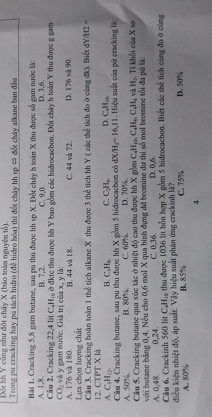 Đốt hh Y cũng như đốt cháy X (bảo toàn nguyên tổ).
Trong pu cracking hay pu tách hidro (đề hidro hóa) thì đốt cháy hh sp ⇔ đốt cháy alkane ban đầu
Bài 1. Cracking 5,8 gam butane, sau pu thu được hh sp X. Đốt cháy h toàn X thu được số gam nước là:
A. 1,8. B. 7,2. C. 9,0. D. 3,6.
Câu 2. Cracking 22,4 lít C_4H_10 ở đktc thu được hh Y bao gồm các hidrocacbon. Đốt cháy h toàn Y thu được g gam
CO_2 và y gam nước. Giá trị của x, y là:
A. 176 và 180. B. 44 và 18. C. 44 và 72. D. 176 và 90.
Lựa chọn lượng chất
Câu 3. Cracking hoàn toàn 1 thể tích alkane X thu được 3 thể tích hh Y ( các thể tích đo ờ cùng đk). Biết dY/H2 =
12. CTPT X là
A. C_5H_12. B. C_3H_8. C. C_2H_6. D. C_4H_10.
Câu 4. Cracking butane, sau pu thu được hh X gồm 5 hidrocacbon có dX/H_2=16,11. Hiệu suất của pứ cracking là:
A. 50%. B. 80%. C. 60%. D. 70%.
Câu 5. Cracking butane qua xúc tác ở nhiệt độ cao thu được hh X gồm C_4H_10,C_4H_8,C_4H_6 và H_2. Ti khối của X so
với butane bằng 0,4. Nếu cho 0,6 mol X qua bình đựng dd bromine dư thì số mol bromine tối đa pứ là:
A. 0,48. 0,24. C. 0,36. D. 0,6.
Câu 6. Crackinh 560 lít C_4H_10 thu được 1036 lít hỗn hợp X gồm 5 hidrocacbon. Biết các thể tích cùng đo ở cùng
điều kiện nhiệt độ, áp suất. Vậy hiệu suất phản ứng crackinh là?
A. 80% B. 85%
C. 75% D. 50%
4