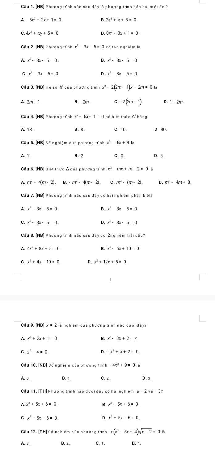 [NB] Phương trình nào sau đây là phương trình bậc hai một ấn ?
A.- 5x^2+2x+1=0. B. 2x^3+x+5=0.
C. 4x^2+xy+5=0. D. 0x^2-3x+1=0.
Câu 2. [NB] Phương trình x^2-3x-5=0 có tậ p nghiệm là
A. x^2-3x-5=0. B. x^2-3x-5=0.
C. x^2-3x-5=0 x^2-3x-5=0.
Câu 3.[NB]H é số b' của phương trình x^2-2(2m-1)x+2m=0la
A. 2m-1. B.- 2m. C.- 2(2m-1). D. 1- 2m.
Câu 4. [NB] Phương trình x^2-6x-1=0 có biệt thức Δ' bằng
A. 13. B. 8. C. 10. D. 40 .
Câu 5. [NB] Số nghiệm của phương trình x^2=6x+9 là
A. 1. B. 2. C.0. D. 3.
Câu 6. [NB] Biệt thức Δ của phương trình x^2-mx+m-2=0 là
A. m^2+4(m-2) B. -m^2-4(m-2). C. m^2-(m-2). D. m^2-4m+8.
Câu 7. [NB] Phương trình nào sau đây có hai nghiệm phân biệt?
A. x^2-3x-5=0. B. x^2-3x-5=0.
C. x^2-3x-5=0. D. x^2-3x-5=0.
Câu 8. [NB] Phương trình nào sau đây có 2nghiệm trái dấu?
A. 4x^2+8x+5=0. B. x^2-6x+10=0.
C. x^2+4x-10=0. D. x^2+12x+5=0.
Câu 9. [NB] x=2la nghiệm của phương trình nào dưới đây?
A. x^2+2x+1=0. B. x^2-3x+2=x
C. x^4-4=0 D. -x^2+x+2=0
Câu 10. [NB] Số nghiệm của phương trình -4x^2+9=0la
A. 0. B. 1 . C. 2 D. 3.
Câu 11. [TH] Phương trình nào dưới đây có hai nghiệm la-2va-3
A. x^2+5x+6=0 B x^2-5x+6=0
C x^2-5x-6=0
D x^2+5x-6=0.
Câu 12. [TH] Số nghiệm của phương trình x(x^2-5x+4)sqrt(x-2)=0la
A. 3 . B. 2 . C. 1 . D. 4.