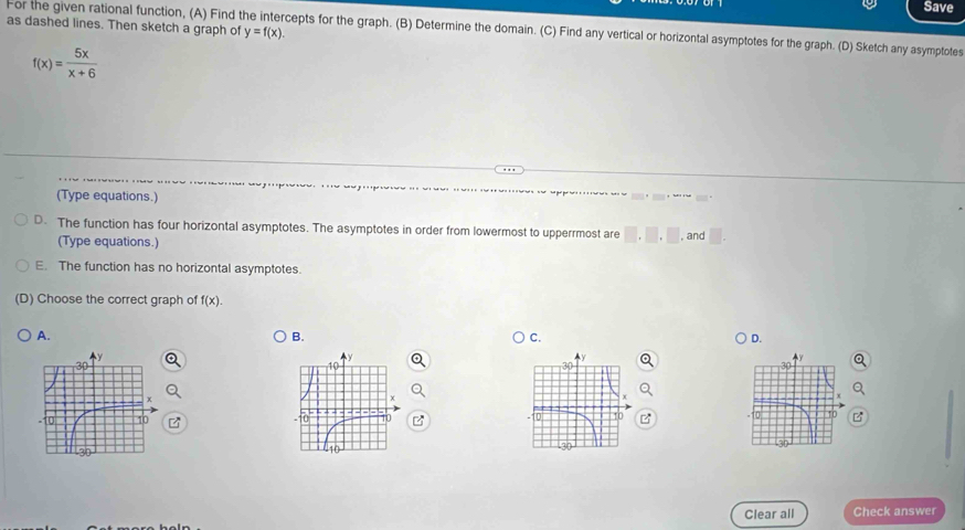 Save
as dashed lines. Then sketch a graph of y=f(x). 
For the given rational function, (A) Find cepts for the graph. (B) Determine the domain. (C) Find any vertical or horizontal asymptotes for the graph. (D) Sketch any asymptotes
f(x)= 5x/x+6 
(Type equations.)
D. The function has four horizontal asymptotes. The asymptotes in order from lowermost to upperrmost are □ .□ .□ , and □. 
(Type equations.)
E. The function has no horizontal asymptotes.
(D) Choose the correct graph of f(x).
A.
B.
C.
D.
3(
Clear all Check answer
