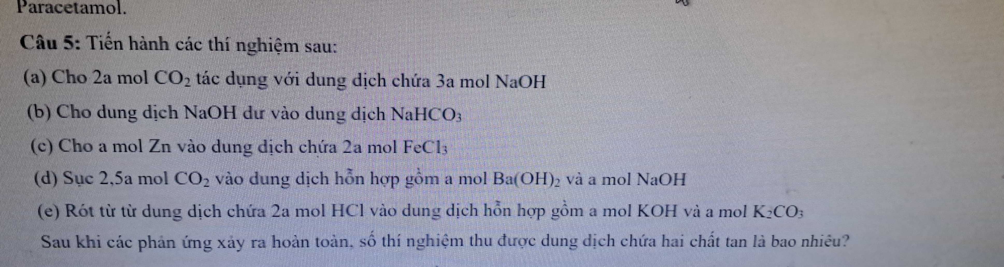 Paracetamol. 
Câu 5: Tiến hành các thí nghiệm sau: 
(a) Cho 2a mol CO_2 tác dụng với dung dịch chứa 3a mol NaOH 
(b) Cho dung dịch NaOH dư vào dung dịch NaHCO3 
(c) Cho a mol Zn vào dung dịch chứa 2a mol FeCl3 
(d) Sục 2, 5a mol CO_2 vào dung dịch hỗn hợp gồm a mol Ba(OH) ₂ và a mol NaOH 
(e) Rót từ từ dung dịch chứa 2a mol HCl vào dung dịch hỗn hợp gồm a mol KOH và a mol K_2CO_3
Sau khi các phản ứng xảy ra hoàn toàn, số thí nghiệm thu được dung dịch chứa hai chất tan là bao nhiêu?