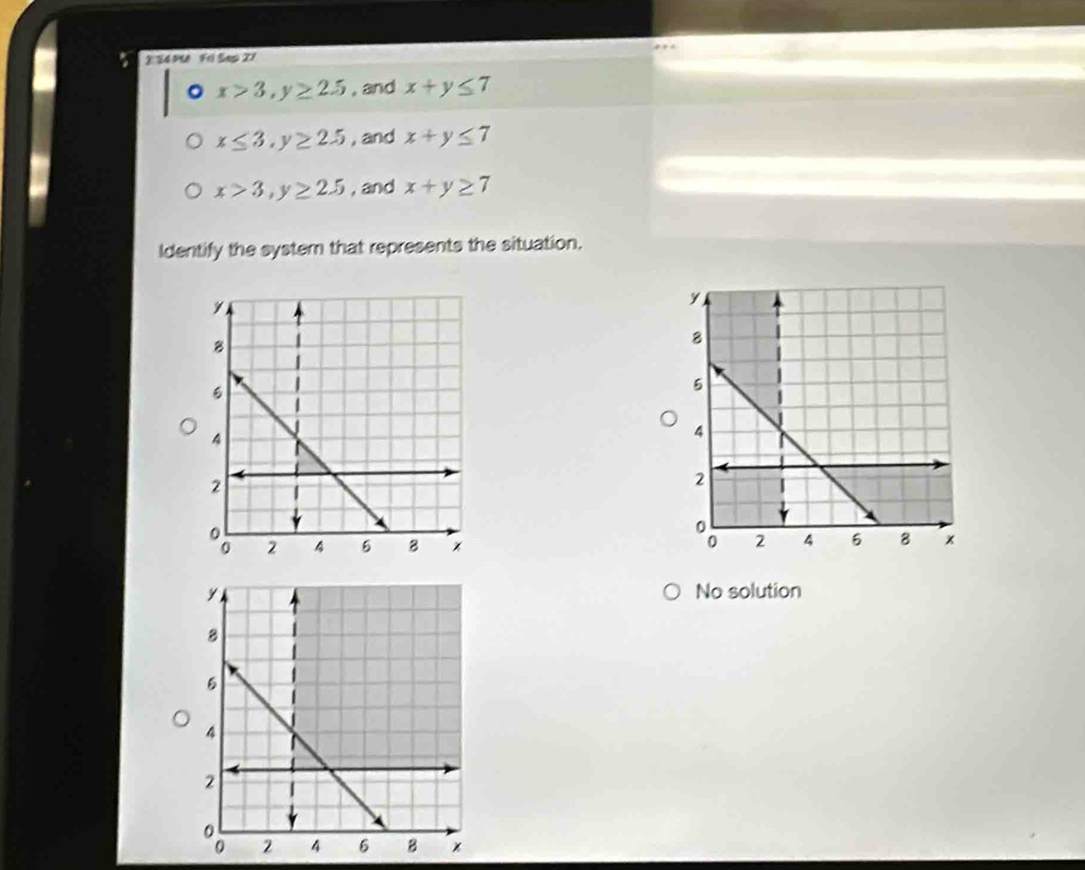 S4 5U Frl Sep 21 
。 x>3, y≥ 2.5 , and x+y≤ 7
x≤ 3, y≥ 2.5 , and x+y≤ 7
x>3, y≥ 2.5 , and x+y≥ 7
Identify the system that represents the situation. 

No solution