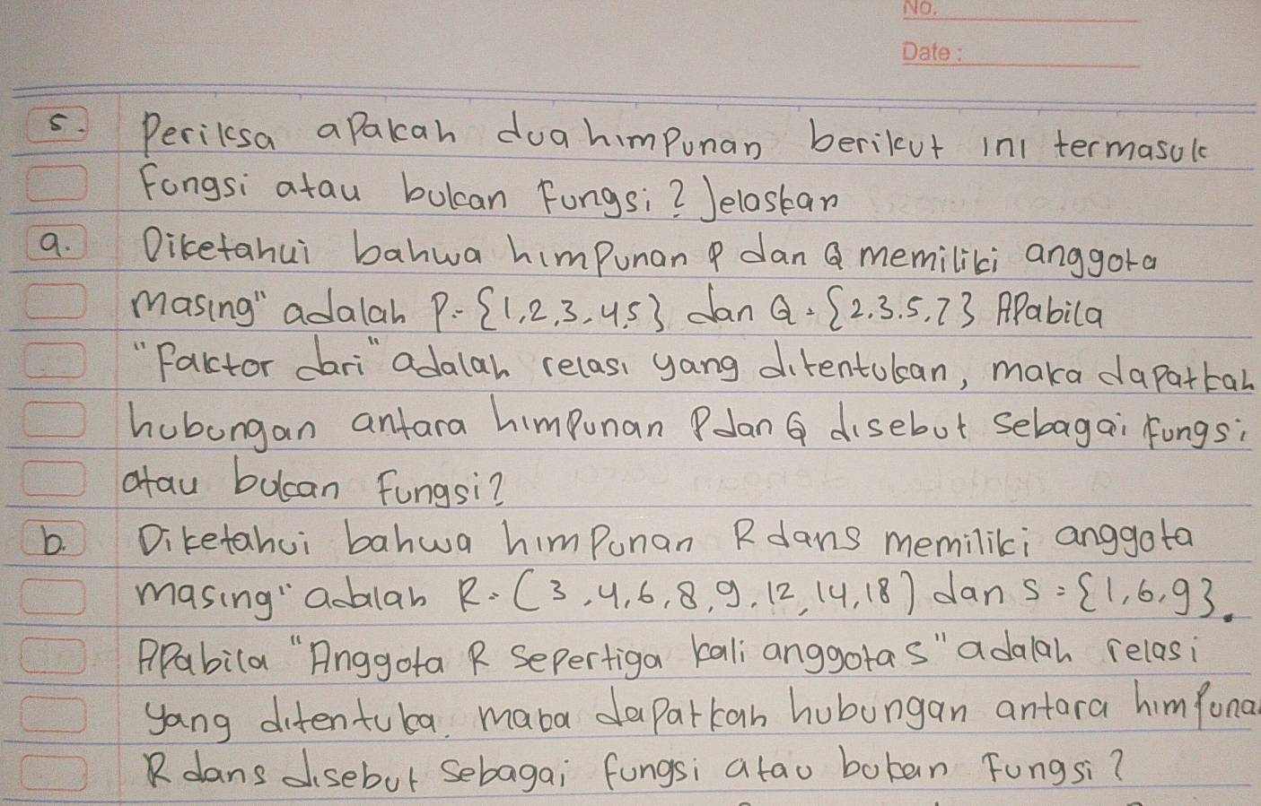 Perilsa aPakcah doa himpunan berilut in1 termasol 
Fongsi atau bulcan Fungsi? Jeloskan 
9. Diketahui bahwa himpunan P dan Q memiliki anggora 
masing" adalah P= 1,2,3,4.5 dan Q= 2,3,5,7 APabila 
" Factor dari" adalar relas, yang direntulan, maka dapattal 
hubongan antara himpunan Polan G disebut sebagai Fongs; 
atau bucan fungsi? 
b. Diketahui bahwa himpunan Rdans meminliki anggota 
masing" ablab R=(3,4,6,8,9,12,14,18) dan S= 1,6,9
PPabila "Anggota R Sepertiga kali anggota s" adalah relasi 
yang ditentuba, maba daparkan hubungan antara himfona 
Rdans dsebut sebagai fungsi atao boban Fungsi?