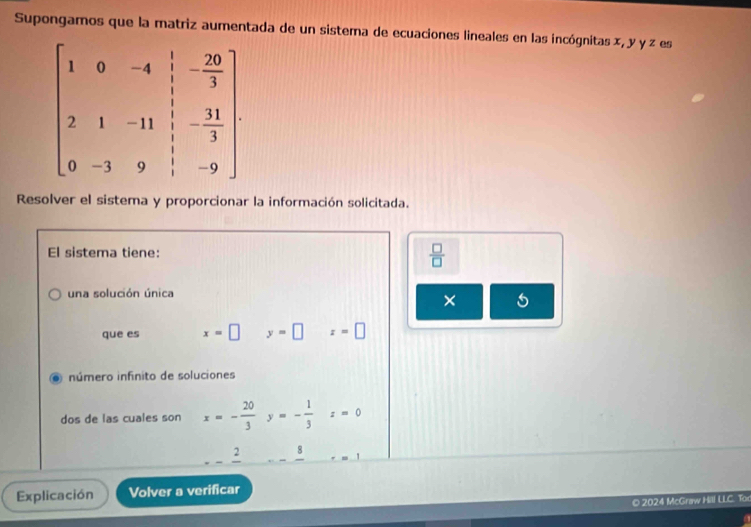 Supongamos que la matriz aumentada de un sistema de ecuaciones lineales en las incógnitas x, y y z es
Resolver el sistema y proporcionar la información solicitada.
El sistema tiene:  □ /□  
una solución única
×
que es x=□ y=□ z=□. número infinito de soluciones
dos de las cuales son x=- 20/3 y=- 1/3 z=0
_ frac 2 8
Explicación Volver a verificar
© 2024 McGraw Hill LLC. Tor