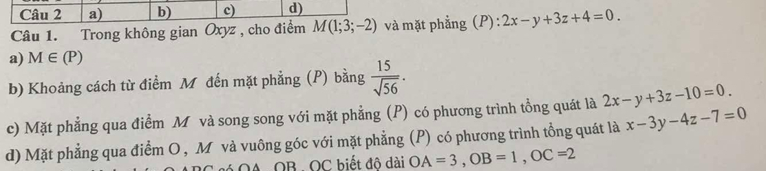 a) b) c) d)
Câu 1. Trong không gian Oxyz , cho điểm M(1;3;-2) và mặt phẳng (P): 2x-y+3z+4=0.
a) M∈ (P)
b) Khoảng cách từ điểm M đến mặt phẳng (P) bằng  15/sqrt(56) .
2x-y+3z-10=0.
c) Mặt phẳng qua điểm M và song song với mặt phẳng (P) có phương trình tổng quát là x-3y-4z-7=0
d) Mặt phẳng qua điểm O , M và vuông góc với mặt phẳng (P) có phương trình tổng quát là
OA. OB -OC biết đô dài OA=3, OB=1, OC=2