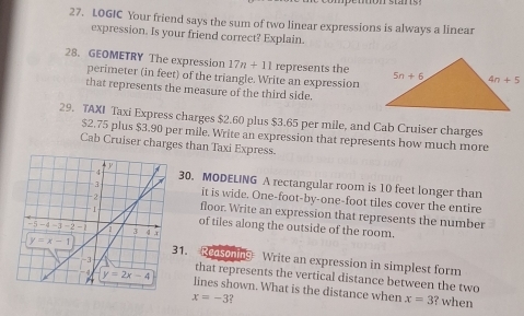 LOGIC Your friend says the sum of two linear expressions is always a linear
expression. Is your friend correct? Explain.
28. GEOMETRY The expression 17n+11 represents the
perimeter (in feet) of the triangle. Write an expression
that represents the measure of the third side.
29. TAXI Taxi Express charges $2.60 plus $3.65 per mile, and Cab Cruiser charges
$2.75 plus $3.90 per mile. Write an expression that represents how much more
Cab Cruiser charges than Taxi Express.
30. MODELING A rectangular room is 10 feet longer than
it is wide. One-foot-by-one-foot tiles cover the entire
floor. Write an expression that represents the number
of tiles along the outside of the room.
1. Redsoning Write an expression in simplest form
that represents the vertical distance between the two
lines shown. What is the distance when ? when
x=-3 2
x=3