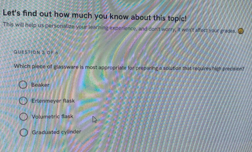 Let's find out how much you know about this topic!
This will help us personalize your learning experience, and don't worry, it won't affect your grades.
QUESTION 3 OF 6
Which piece of glassware is most appropriate for preparing a solution that requires high precision?
Beaker
Erlenmeyer flask
Volumetric flask
Graduated cylinder