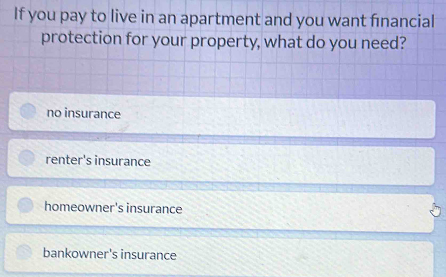 If you pay to live in an apartment and you want fınancial
protection for your property, what do you need?
no insurance
renter's insurance
homeowner's insurance
bankowner's insurance