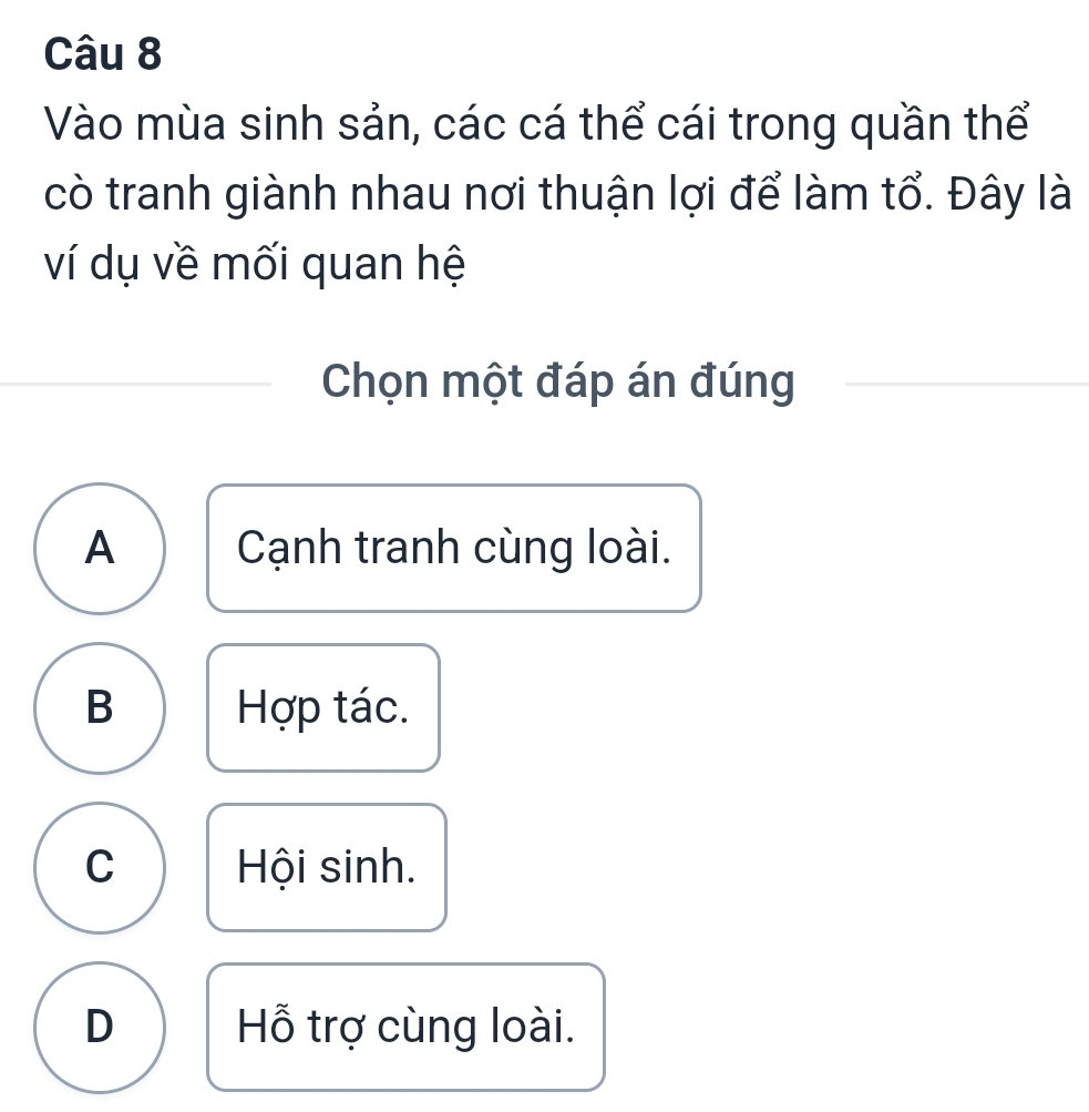 Vào mùa sinh sản, các cá thể cái trong quần thể
cò tranh giành nhau nơi thuận lợi để làm tổ. Đây là
ví dụ về mối quan hệ
Chọn một đáp án đúng
A Cạnh tranh cùng loài.
B Hợp tác.
C Hội sinh.
D Hỗ trợ cùng loài.