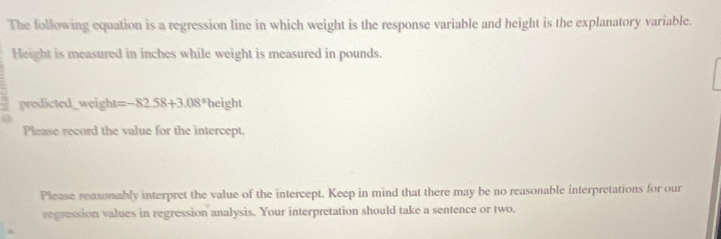 The following equation is a regression line in which weight is the response variable and height is the explanatory variable. 
Height is measured in inches while weight is measured in pounds. 
predicted_weight =-82.58+3.08^(ast)height
Please record the value for the intercept. 
Please reasonably interpret the value of the intercept. Keep in mind that there may be no reasonable interpretations for our 
regression values in regression analysis. Your interpretation should take a sentence or two.