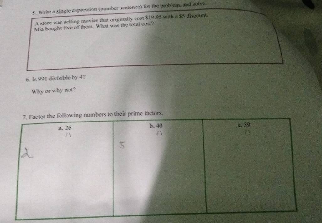 Write a single expression (number sentence) for the problem, and solve. 
A store was selling movies that originally cost $19.95 with a $5 discount. 
Mia bought five of them. What was the total cost? 
6. Is 991 divisible by 4? 
Why or why not? 
ctors