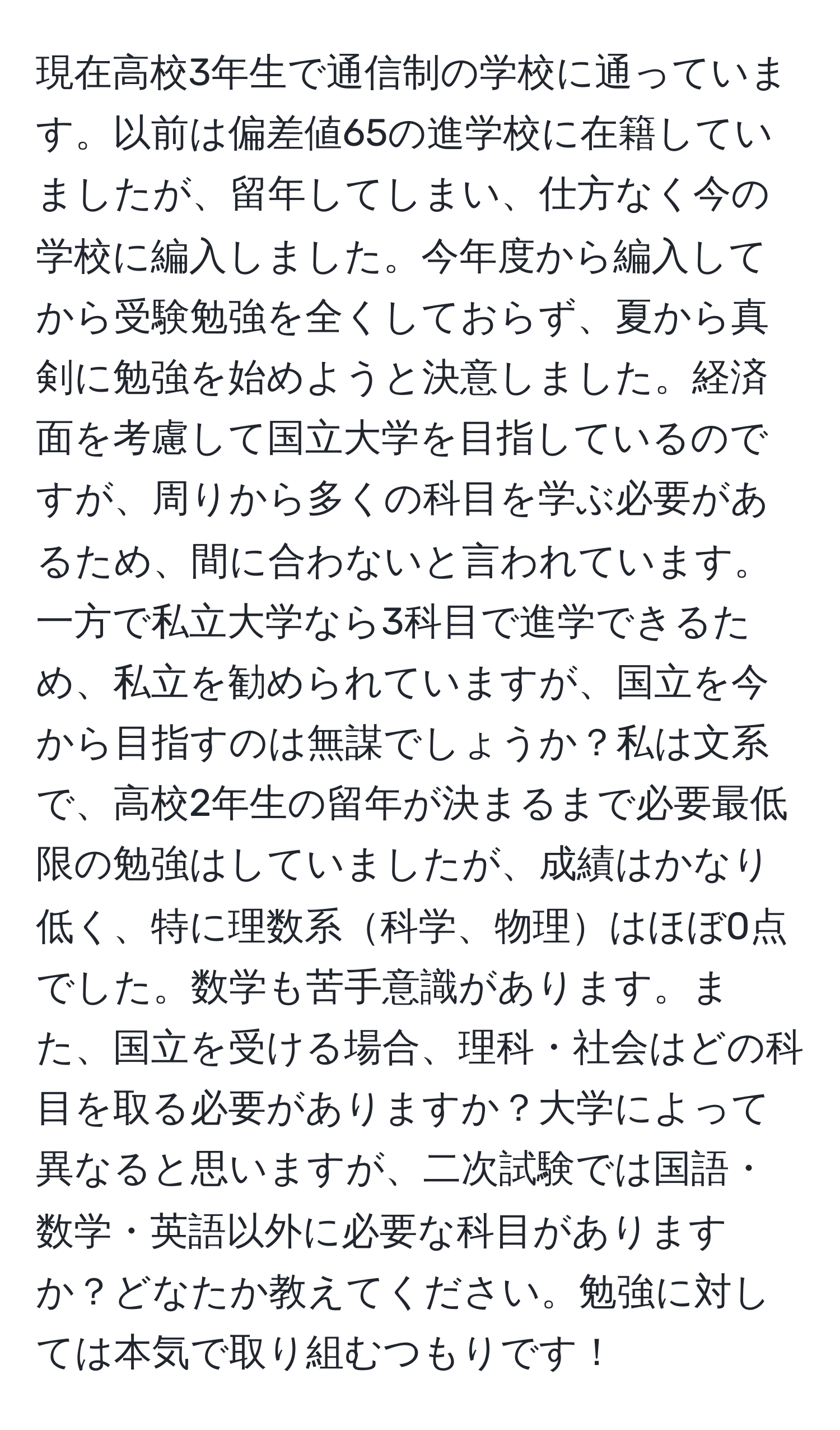 現在高校3年生で通信制の学校に通っています。以前は偏差値65の進学校に在籍していましたが、留年してしまい、仕方なく今の学校に編入しました。今年度から編入してから受験勉強を全くしておらず、夏から真剣に勉強を始めようと決意しました。経済面を考慮して国立大学を目指しているのですが、周りから多くの科目を学ぶ必要があるため、間に合わないと言われています。一方で私立大学なら3科目で進学できるため、私立を勧められていますが、国立を今から目指すのは無謀でしょうか？私は文系で、高校2年生の留年が決まるまで必要最低限の勉強はしていましたが、成績はかなり低く、特に理数系科学、物理はほぼ0点でした。数学も苦手意識があります。また、国立を受ける場合、理科・社会はどの科目を取る必要がありますか？大学によって異なると思いますが、二次試験では国語・数学・英語以外に必要な科目がありますか？どなたか教えてください。勉強に対しては本気で取り組むつもりです！