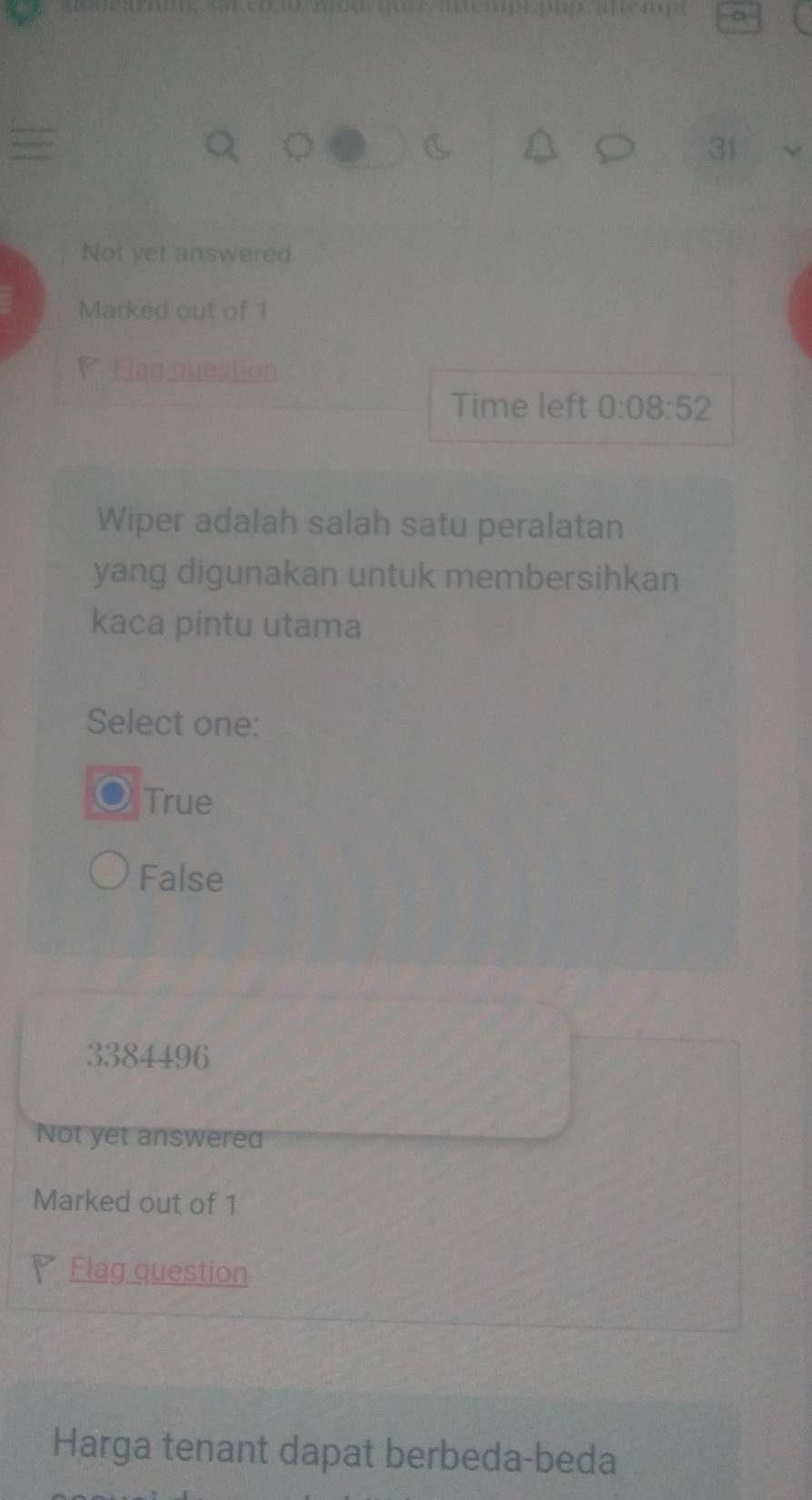 Not yet answered
Marked out of 1
P Flag question
Time left 0:08:52
Wiper adalah salah satu peralatan
yang digunakan untuk membersihkan
kaca pintu utama
Select one:
True
False
3384496
Not yet answered
Marked out of 1
Flag question
Harga tenant dapat berbeda-beda