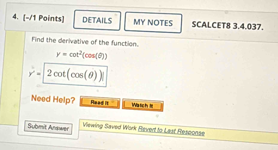 DETAILS MY NOTES SCALCET8 3.4.037. 
Find the derivative of the function.
y=cot^2(cos (θ ))
y'=2cot (cos (θ ))|
Need Help? Read It Watch It 
Submit Answer Viewing Saved Work Revert to Last Response