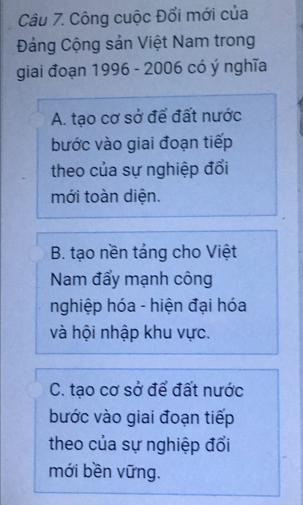 Công cuộc Đổi mới của
Đảng Cộng sản Việt Nam trong
giai đoạn 1996 - 2006 có ý nghĩa
A. tạo cơ sở để đất nước
bước vào giai đoạn tiếp
theo của sự nghiệp đổi
mới toàn diện.
B. tạo nền tảng cho Việt
Nam đẩy mạnh công
nghiệp hóa - hiện đại hóa
và hội nhập khu vực.
C. tạo cơ sở để đất nước
bước vào giai đoạn tiếp
theo của sự nghiệp đổi
mới bền vững.