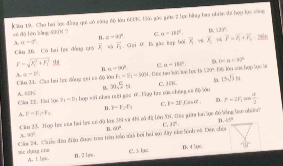 Cho hai lực đồng qui có cùng độ lớn 600N. Hói góc giữa 2 lực bằng bao nhiêu thì hợp lực cũng
có độ lớn bằng 600N ?
A. a=0^0. B. alpha =90°. C. alpha =180°. D. 120°.
Câu 20. Có hai lực đồng quy vector F_1 và vector F_2. Gọi α là góc hợp bởi overline F_1 và overline F_2 và vector F=vector F_1+vector F_2. Nếu
F=sqrt (F_1)^2+F_2^2 thì
A. a=0^0. B. alpha =90^0, C. a=180°. D. 0 <90°
Câu 21. Cho hai lực đồng qui có độ 1dnF_1=F_2=30N. Góc tạo bởi hai lực là 120°. Độ lớn của hợp lực là
A. 60N. C. 30N. D. 15sqrt(3)N.
B. 30sqrt(2)N,
Câu 22. Hai lực F_1=F_2 hợp với nhau một góc α . Hợp lực của chúng có độ lớn
B. F=F_1=F_2 C. F=2F_1cos alpha , D. F=2F_1cos  alpha /2 .
A. F=F_1+F_2,
Câu 23. Hợp lực của hai lực có độ lớn 3N và 4N có độ lớn 5N. Góc giữa hai lực đó bằng bao nhiêu?
C. 30°.
D. 45°
B. 60°.
A. 90°.
Cầu 24. Chiếc đèn điện được treo trên trần nhà bởi hai sợi dây như hình vẽ. Đèn chịu
tác dụng của C. 3 lục. D. 4 lực.
(1)
A. 1 lyc. B. 2 lyc.