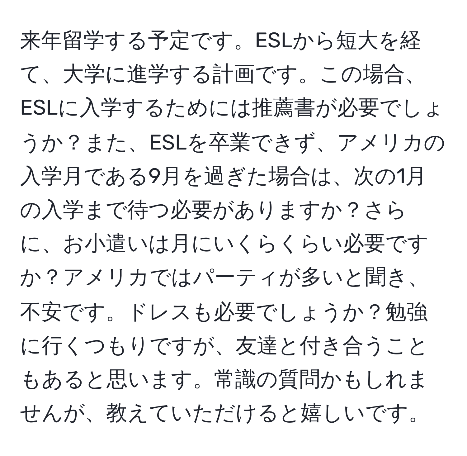 来年留学する予定です。ESLから短大を経て、大学に進学する計画です。この場合、ESLに入学するためには推薦書が必要でしょうか？また、ESLを卒業できず、アメリカの入学月である9月を過ぎた場合は、次の1月の入学まで待つ必要がありますか？さらに、お小遣いは月にいくらくらい必要ですか？アメリカではパーティが多いと聞き、不安です。ドレスも必要でしょうか？勉強に行くつもりですが、友達と付き合うこともあると思います。常識の質問かもしれませんが、教えていただけると嬉しいです。