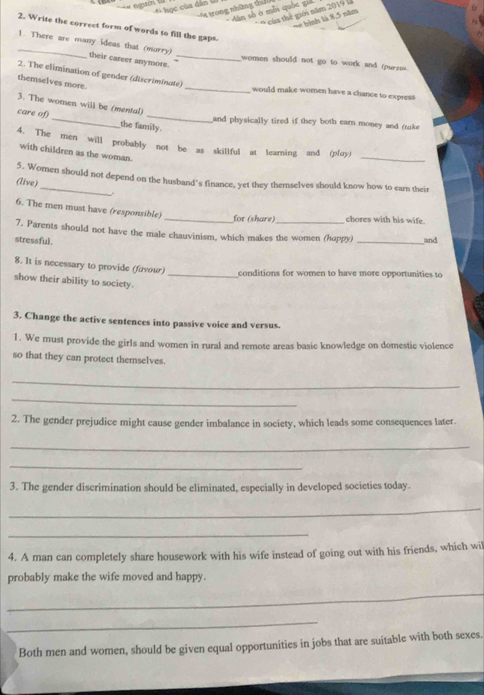 ng uời u 
học của dân = 
* trong những thứ 
dân số ở mỗi quốc giả. 
* ' của thế giới năm 2019 là 
* bình là 8,5 năm 
2. Write the correct form of words to fill the gaps. 
_1. There are many ideas that (murry) 
their career anymore._ 
women should not go to work and (pursu 
2. The elimination of gender (discriminate) 
themselves more. 
_ 
would make women have a chance to express 
3. The women will be (mental) 
care of) _the family. 
and physically tired if they both earn money and (take 
_ 
4. The men will probably not be as skillful at learning and (ploy) 
with children as the woman. 
5. Women should not depend on the husband’s finance, yet they themselves should know how to earn their 
(live) 
6. The men must have (responsible) 
_for (share) chores with his wife. 
7. Parents should not have the male chauvinism, which makes the women (happy) 
stressful. _and 
8. It is necessary to provide (favour)_ 
conditions for women to have more opportunities to 
show their ability to society. 
3. Change the active sentences into passive voice and versus. 
1. We must provide the girls and women in rural and remote areas basic knowledge on domestic violence 
so that they can protect themselves. 
_ 
_ 
2. The gender prejudice might cause gender imbalance in society, which leads some consequences later. 
_ 
_ 
3. The gender discrimination should be eliminated, especially in developed societies today. 
_ 
_ 
4. A man can completely share housework with his wife instead of going out with his friends, which wil 
probably make the wife moved and happy. 
_ 
_ 
Both men and women, should be given equal opportunities in jobs that are suitable with both sexes.