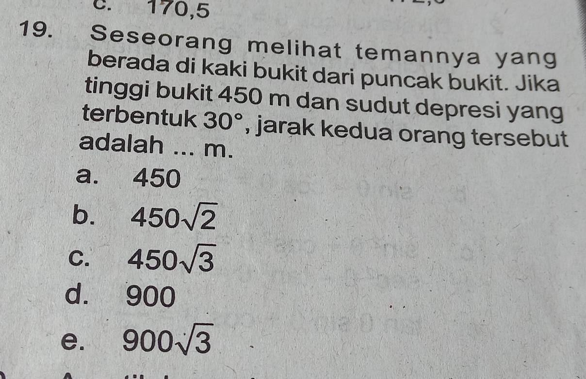 C. 170,5
19. Seseorang melihat temannya yang
berada di kaki bukit dari puncak bukit. Jika
tinggi bukit 450 m dan sudut depresi yang
terbentuk 30° , jarak kedua orang tersebut
adalah ... m.
a. 450
b. 450sqrt(2)
C. 450sqrt(3)
d. 900
e. 900sqrt(3)