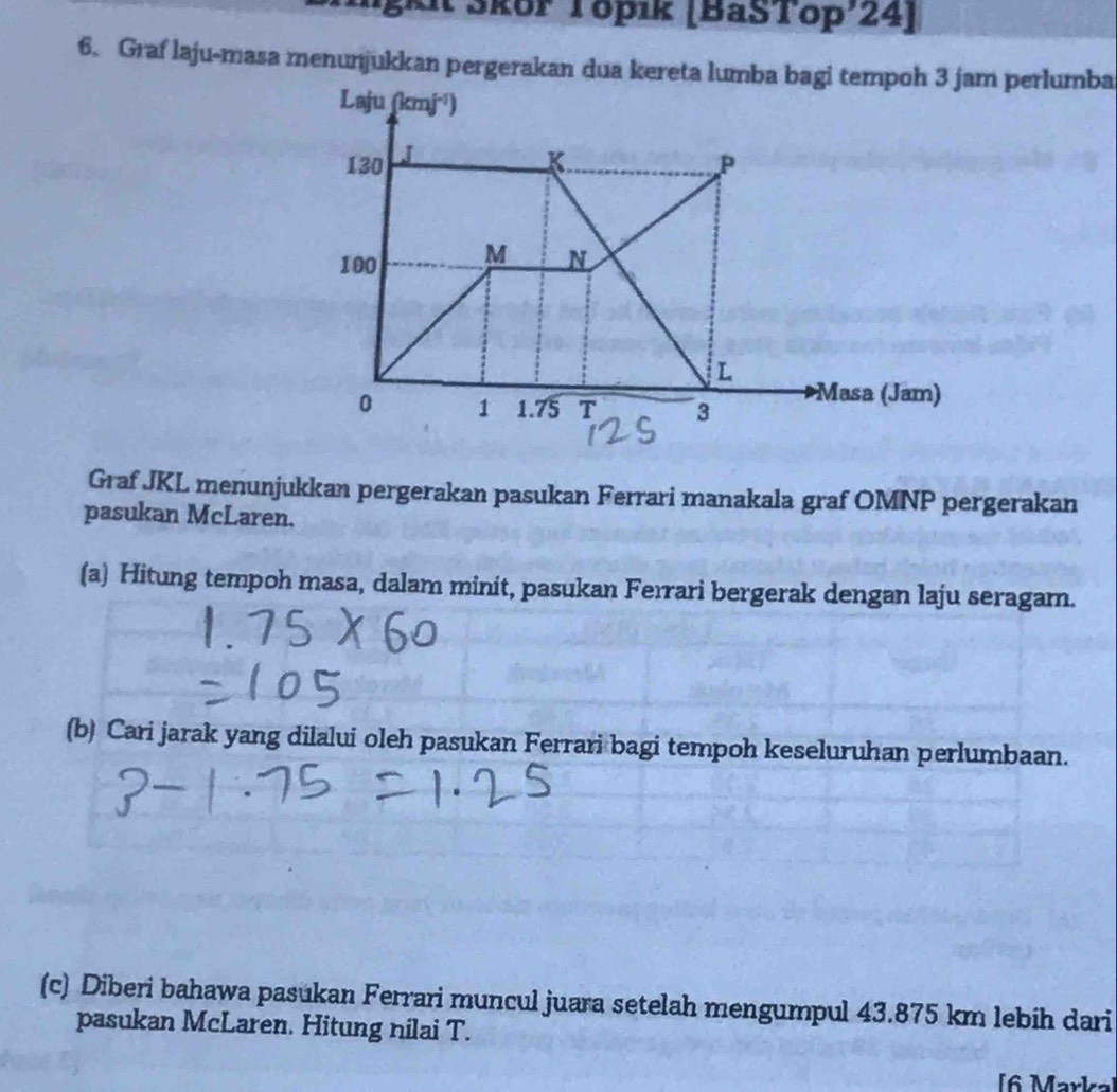 lgkit Šköř Töpık (BaSTop'24]
6. Graf laju-masa menunjukkan pergerakan dua kereta lumba bagi tempoh 3 jam perlumba
Graf JKL menunjukkan pergerakan pasukan Ferrari manakala graf OMNP pergerakan
pasukan McLaren.
(a) Hitung tempoh masa, dalam minit, pasukan Ferrari bergerak dengan laju seragam.
(b) Cari jarak yang dilalui oleh pasukan Ferrari bagi tempoh keseluruhan perlumbaan.
(c) Diberi bahawa pasúkan Ferrari muncul juara setelah mengumpul 43.875 km lebih dari
pasukan McLaren. Hitung nilai T.
[6 Markal