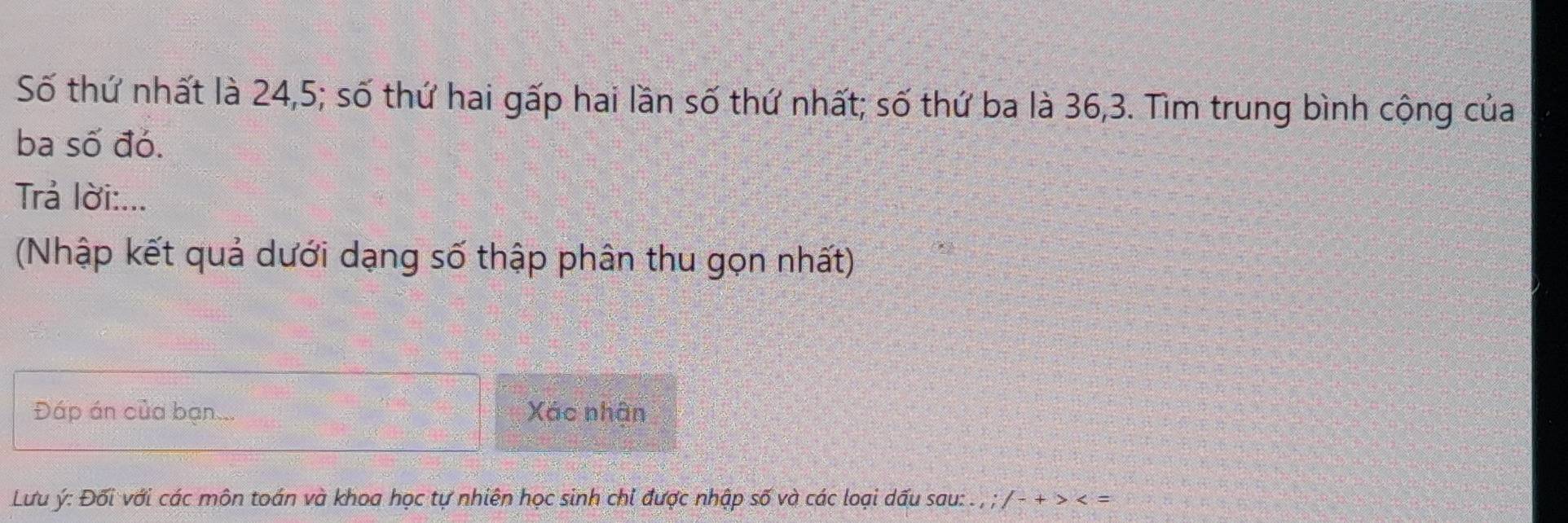 Số thứ nhất là 24, 5; số thứ hai gấp hai lần số thứ nhất; số thứ ba là 36, 3. Tìm trung bình cộng của 
ba số đó. 
Trả lời:... 
(Nhập kết quả dưới dạng số thập phân thu gọn nhất) 
Đáp án của bạn Xác nhân 
Lưu ý : Đối với các môn toán và khoa học tự nhiên học sinh chi được nhập số và các loại dấu sau: . , ; / - + >