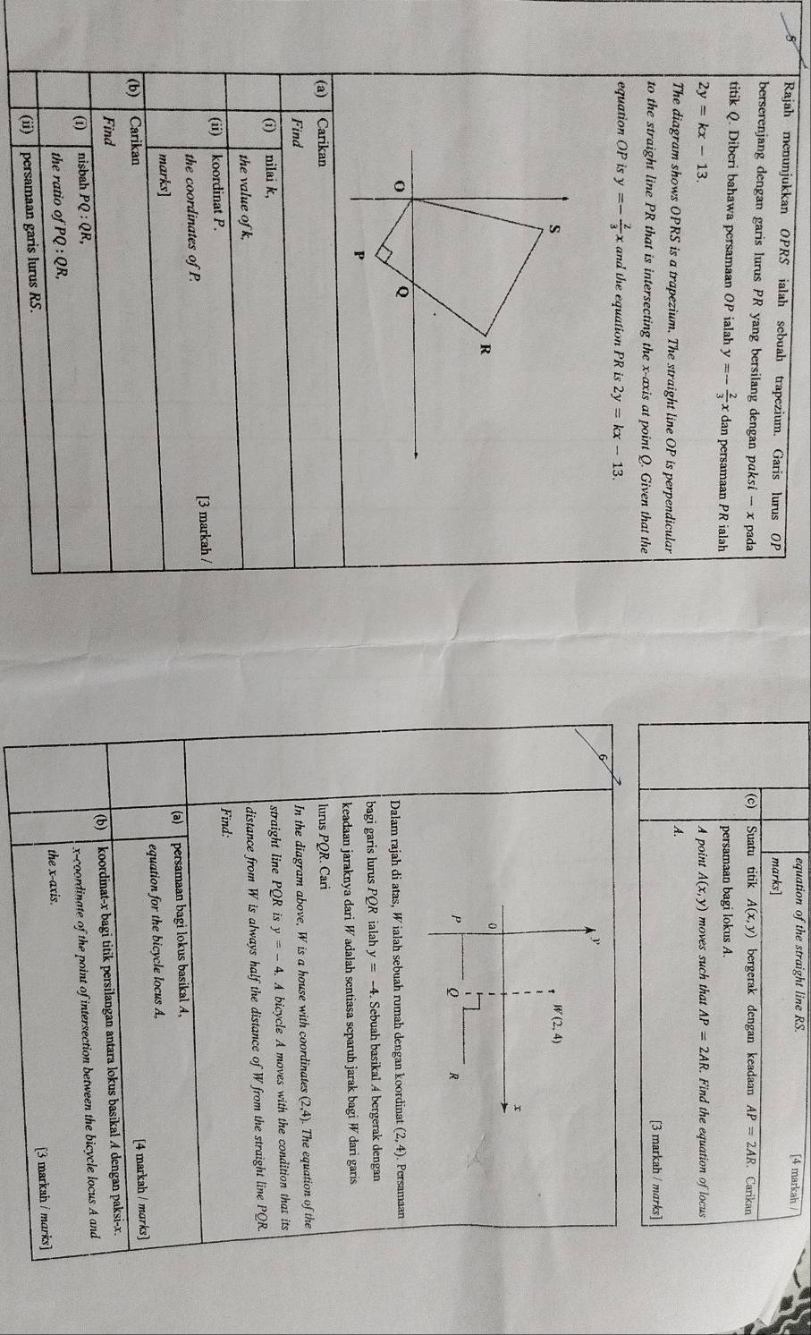 equation of the straight line RS. [4 markah /
5 Rajah menunjukkan OPRS ialah sebuah trapezium. Garis lurus OP marks]
berserenjang dengan garis lurus PR yang bersilang dengan pɑksi -x pada Suatu titik A(x,y) bergerak dengan keadaan AP=2AR Carikan
(c)
titik Q. Diberi bahawa persamaan OP ialah y=- 2/3  x dan persamaan PR ialah persamaan bagi lokus A.
2y=kx-13. A point A(x,y) moves such that AP=2AR. Find the equation of locus
A.
The diagram shows OPRS is a trapezium. The straight line OP is perpendicular
to the straight line PR that is intersecting the x-axis at point Q. Given that the [3 markah / mɑrks]
equation OP is y=- 2/3 x and the equation PR is 2y=kx-13.
6
y
W(2,4)
x
0
P Q R
Dalam rajah di atas, W ialah sebuah rumah dengan koordinat (2,4) Persamaan
bagi garis lurus PQR ialah y=-4 Sebuah basikal 4 bergerak dengan
keadaan jaraknya dari W adalah sentiasa separuh jarak bagi W dari garis
(a) Carikan lurus PC OR. Cari
Find
In the diagram above, W is a house with coordinates (2,4) The equation of the
(i) nilai k, straight line PQ R is y=-4. A bicycle A moves with the condition that its
the value of k,
distance from W is always half the distance of W from the straight line PQR.
(ii) koordinat P.
Find:
the coordinates of P. [3 markah /
(a) persamaan bagi lokus basikal A,
marks]
(b) Carikan equation for the bicycle locus A,
[4 markah / morks]
Find (b)
(1) nisbah PQ:QR, koordinat-x bagi titik persilangan antara lokus basikal A dengan paksi-x.
x-coordinate of the point of intersection between the bicycle locus A and
the ratio of PQ:QR,
the x-axis.
[3 markah / marks]
(ii) persamaan garis lurus RS.