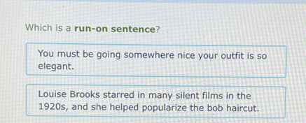 Which is a run-on sentence?
You must be going somewhere nice your outfit is so
elegant.
Louise Brooks starred in many silent films in the
1920s, and she helped popularize the bob haircut.