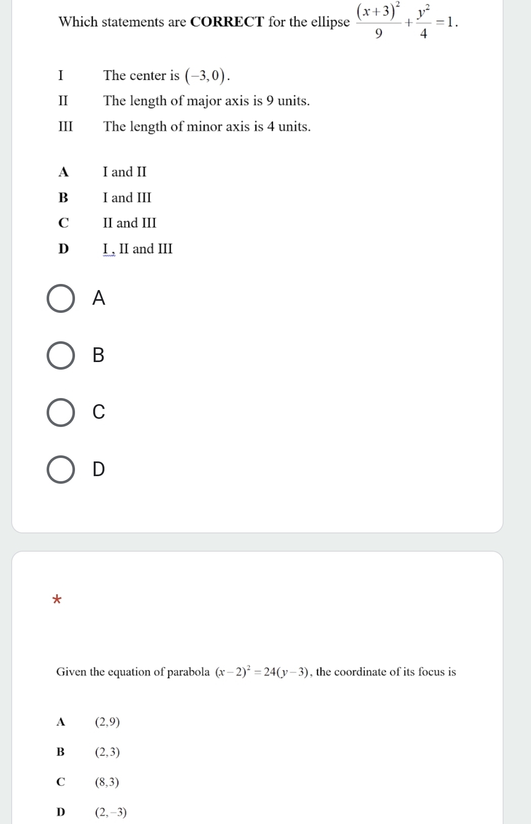 Which statements are CORRECT for the ellipse frac (x+3)^29+ y^2/4 =1. 
I The center is (-3,0). 
I The length of major axis is 9 units.
III₹ The length of minor axis is 4 units.
A I and II
B I and III
C II and III
D I , II and III
A
B
C
D
*
Given the equation of parabola (x-2)^2=24(y-3) , the coordinate of its focus is
A (2,9)
B (2,3)
C (8,3)
D (2,-3)