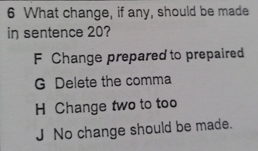 What change, if any, should be made
in sentence 20?
F Change prepared to prepaired
G Delete the comma
H Change two to too
J No change should be made.