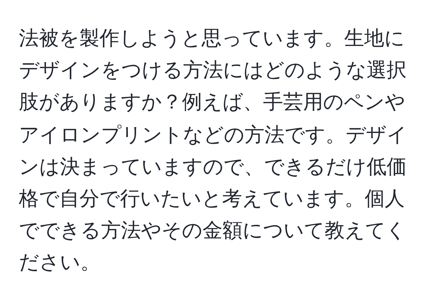 法被を製作しようと思っています。生地にデザインをつける方法にはどのような選択肢がありますか？例えば、手芸用のペンやアイロンプリントなどの方法です。デザインは決まっていますので、できるだけ低価格で自分で行いたいと考えています。個人でできる方法やその金額について教えてください。