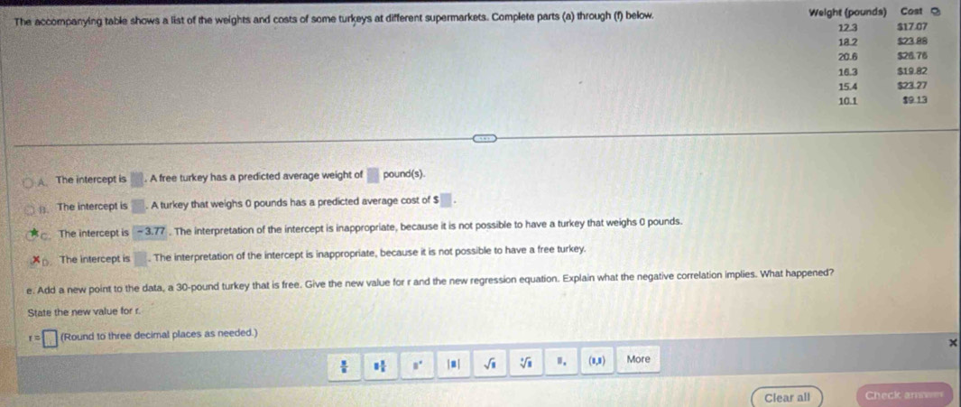 The accompanying table shows a list of the weights and costs of some turkeys at different supermarkets. Complete parts (a) through (f) below. Weight (pounds) Cost S $17.07
12.3
18 2 $23.88
20.6 $28.76
16.3 $19.82
15.4 $23.27
10.1 $9 13
A The intercept is m. A free turkey has a predicted average weight of □ pound (s).
B.The intercept is □. A turkey that weighs 0 pounds has a predicted average cost of □.
The intercept is -3.77. The interpretation of the intercept is inappropriate, because it is not possible to have a turkey that weighs 0 pounds
x_0 The intercept is □. The interpretation of the intercept is inappropriate, because it is not possible to have a free turkey.
e. Add a new point to the data, a 30-pound turkey that is free. Give the new value for r and the new regression equation. Explain what the negative correlation implies. What happened?
State the new value for r.
r=□ (Round to three decimal places as needed.)
x
|■ | sqrt(1) sqrt[3](1) Ⅱ. (8,3) More
Clear all Check amwer