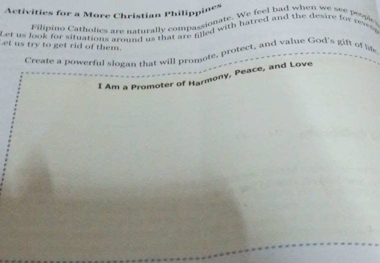 Activities for a More Christian Philippines 
Filipino Catholics are naturally compassionate. We feel bad when we see peope 
Let us look for situations around us that are filled with hatred and the desire for revesg 
Let us try to get rid of them. 
Create a powerful slogan that will promote, protect, and value God's gift of life. 
I Am a Promoter of Harmony, Peace, and Love