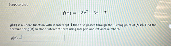 Suppose that
f(x)=-3x^2-6x-7
g(x) is a linear function with x-intercept 4 that also passes through the turning point of f(x). Find the 
formula for g(x) in slope-intercept form using integers and rational numbers.
g(x)=□