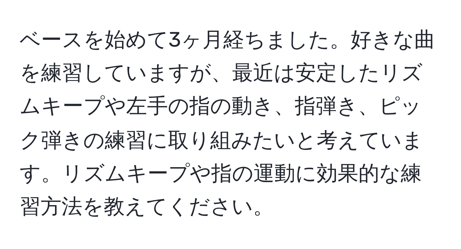 ベースを始めて3ヶ月経ちました。好きな曲を練習していますが、最近は安定したリズムキープや左手の指の動き、指弾き、ピック弾きの練習に取り組みたいと考えています。リズムキープや指の運動に効果的な練習方法を教えてください。