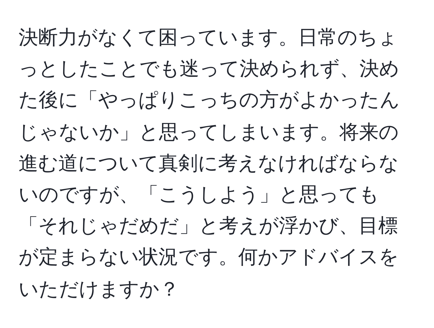 決断力がなくて困っています。日常のちょっとしたことでも迷って決められず、決めた後に「やっぱりこっちの方がよかったんじゃないか」と思ってしまいます。将来の進む道について真剣に考えなければならないのですが、「こうしよう」と思っても「それじゃだめだ」と考えが浮かび、目標が定まらない状況です。何かアドバイスをいただけますか？