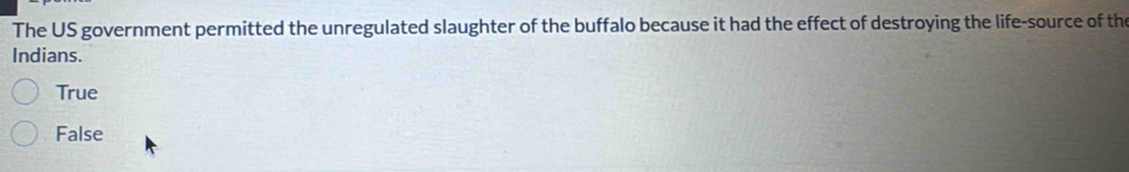 The US government permitted the unregulated slaughter of the buffalo because it had the effect of destroying the life-source of the
Indians.
True
False