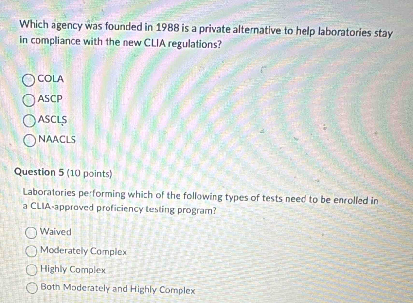 Which agency was founded in 1988 is a private alternative to help laboratories stay
in compliance with the new CLIA regulations?
COLA
ASCP
ASCLS
NAACLS
Question 5 (10 points)
Laboratories performing which of the following types of tests need to be enrolled in
a CLIA-approved proficiency testing program?
Waived
Moderately Complex
Highly Complex
Both Moderately and Highly Complex