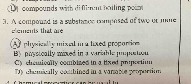 D) compounds with different boiling point
3. A compound is a substance composed of two or more
elements that are
A physically mixed in a fixed proportion
B) physically mixed in a variable proportion
C) chemically combined in a fixed proportion
D) chemically combined in a variable proportion
4 Chemical properties can be used to