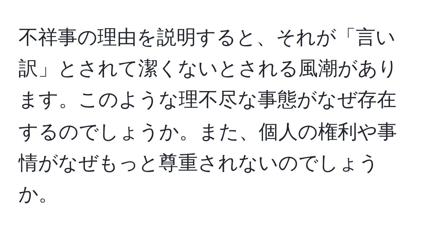 不祥事の理由を説明すると、それが「言い訳」とされて潔くないとされる風潮があります。このような理不尽な事態がなぜ存在するのでしょうか。また、個人の権利や事情がなぜもっと尊重されないのでしょうか。