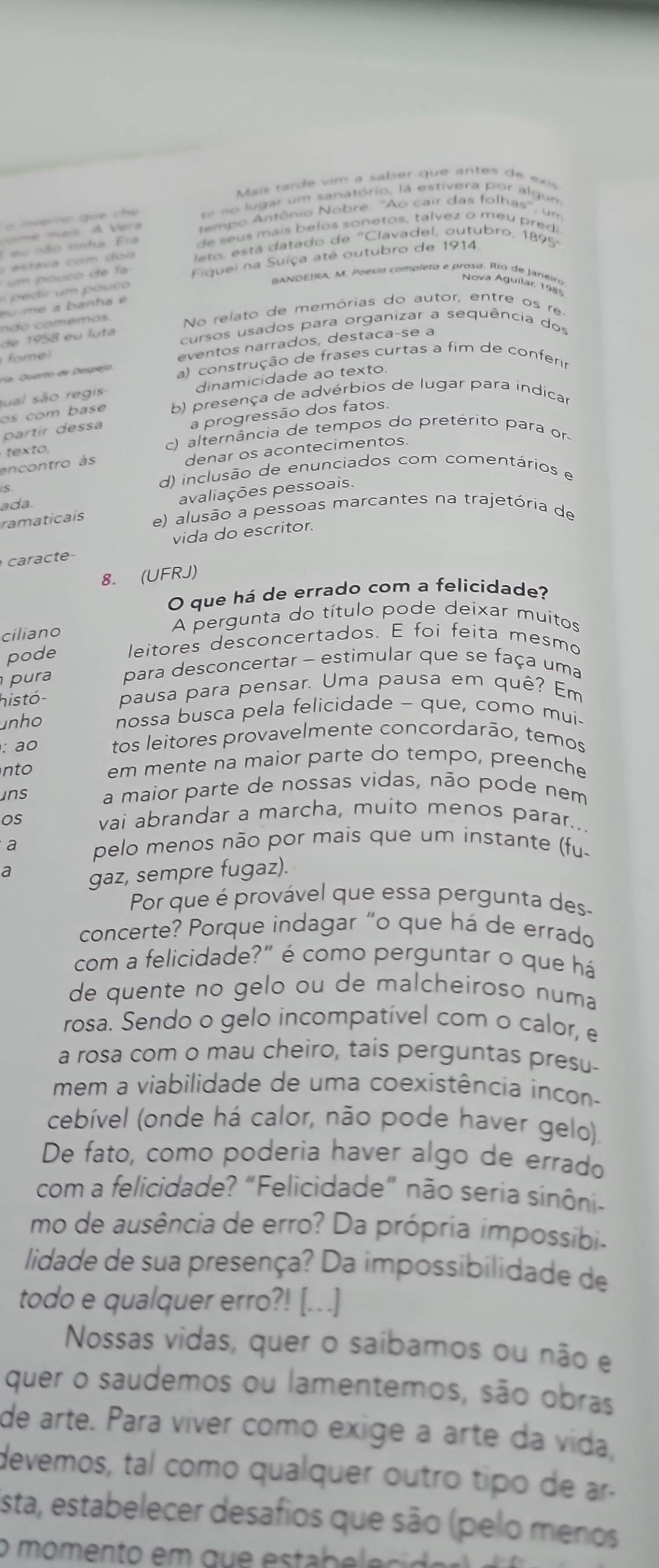 Mais tarde vim a saber que antes de exs
Er ne lugar um sanatório, la estivera por algum
me  mais A Ver tempo Antônio Nobre, ''Ao cair das folhas'', um
E eu não tinha. Era de seus mais belos sonetos, talvez o meu predi
ta va   om       i leto, está datado de "Clavadel, outubro, 1895
um pouco de fa Fiquei na Suíça até outubro de 1914
BANDEIRA, M. Poesia compíeta e prosa. Rio de Janeiro
Nova Aguilar, 1985
u m e a  banh a e
n d o  co m em o s No relato de memórias do autor, entre os re
de 1958 eu luta
cursos usados para organizar a sequência dos
omel
eventos narrados, destaçaçse a
ra. Quarto de Despejo a) construção de frases curtas a fim de conferir
sual são regis dinamicidade ao texto
os com base b) presença de advérbios de lugar para indicar
partír dessa
a progressão dos fatos.
texto, c) alternância de tempos do pretérito para or
encontro às denar os acontecimentos.
d) inclusão de enunciados com comentários e
ada
avaliações pessoais.
ramaticais e) alusão a pessoas marcantes na trajetória de
vida do escritor.
caracte
8. (UFRJ)
O que há de errado com a felicidade?
ciliano
A pergunta do título pode deixar muitos
pode leitores desconcertados. E foi feita mesmo
pura para desconcertar - estimular que se faça uma
histó- pausa para pensar. Uma pausa em quê? Em
unho nossa busca pela felicidade - que, como mui-
: ao tos leitores provavelmente concordarão, temos
nto em mente na maior parte do tempo, preenche
ins a maior parte de nossas vidas, não pode nem
os vai abrandar a marcha, muito menos parar...
a pelo menos não por mais que um instante (fu.
a gaz, sempre fugaz).
Por que é provável que essa pergunta des-
concerte? Porque indagar "o que há de errado
com a felicidade?" é como perguntar o que há
de quente no gelo ou de malcheiroso numa
rosa. Sendo o gelo incompatível com o calor, e
a rosa com o mau cheiro, tais perguntas presu.
mem a viabilidade de uma coexistência incon-
cebível (onde há calor, não pode haver gelo).
De fato, como poderia haver algo de errado
com a felicidade? “Felicidade” não seria sinôni-
mo de ausência de erro? Da própria impossibia
lidade de sua presença? Da impossibilidade de
todo e qualquer erro?! [...]
Nossas vidas, quer o saíbamos ou não e
quer o saudemos ou lamentemos, são obras
de arte. Para víver como exige a arte da vida,
devemos, tal como qualquer outro tipo de ar.
Esta, estabelecer desafios que são (pelo menos
o  m o mento   m   q  e  e ta   e e c    e